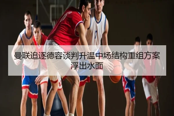 曼联追逐德容谈判升温中场结构重组方案浮出水面