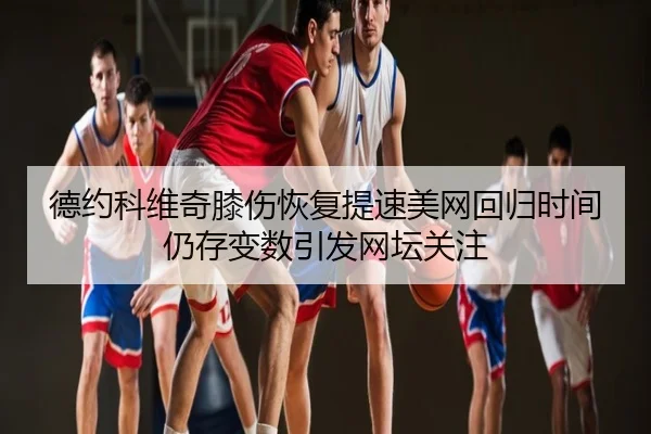 德约科维奇膝伤恢复提速美网回归时间仍存变数引发网坛关注