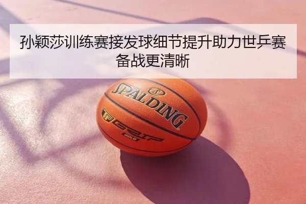 孙颖莎训练赛接发球细节提升助力世乒赛备战更清晰