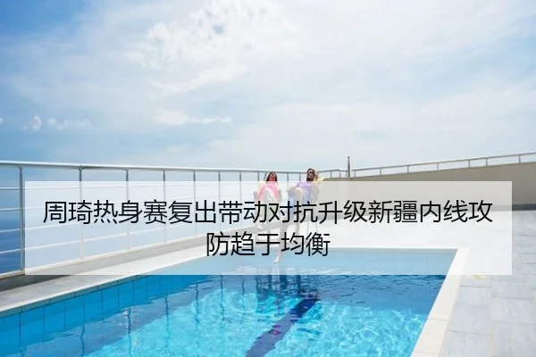 周琦热身赛复出带动对抗升级新疆内线攻防趋于均衡