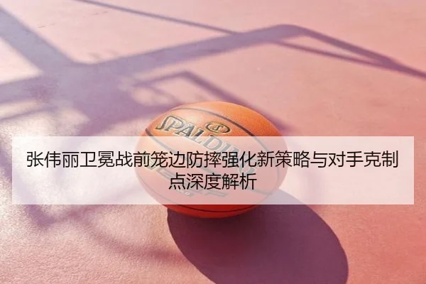 张伟丽卫冕战前笼边防摔强化新策略与对手克制点深度解析