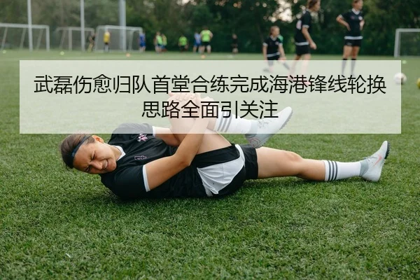 武磊伤愈归队首堂合练完成海港锋线轮换思路全面引关注