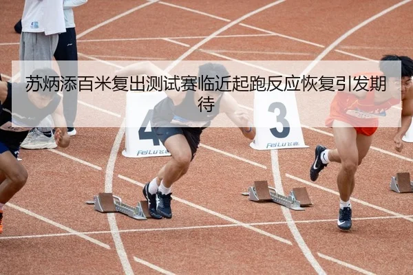 苏炳添百米复出测试赛临近起跑反应恢复引发期待