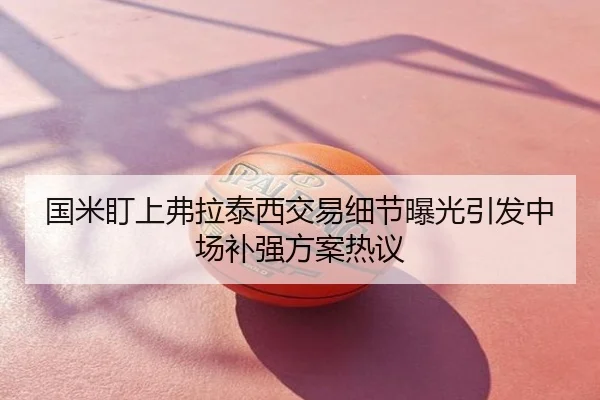 国米盯上弗拉泰西交易细节曝光引发中场补强方案热议