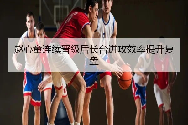 赵心童连续晋级后长台进攻效率提升复盘