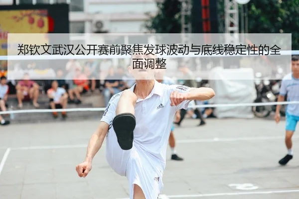 郑钦文武汉公开赛前聚焦发球波动与底线稳定性的全面调整